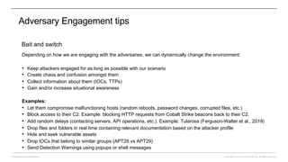 Copyright © 2022 CounterCraft, Inc.. All rights reserved.
David Barroso @lostinsecurity
Adversary Engagement tips
Bait and switch
Depending on how we are engaging with the adversaries, we can dynamically change the environment:
• Keep attackers engaged for as long as possible with our scenario
• Create chaos and confusion amongst them
• Collect information about them (IOCs, TTPs)
• Gain and/or increase situational awareness
Examples:
• Let them compromise malfunctioning hosts (random reboots, password changes, corrupted files, etc.)
• Block access to their C2. Example: blocking HTTP requests from Cobalt Strike beacons back to their C2.
• Add random delays (contacting servers, API operations, etc.). Example: Tularosa (Ferguson-Walter et al., 2019)
• Drop files and folders in real time containing relevant documentation based on the attacker profile
• Hide and seek vulnerable assets
• Drop IOCs that belong to similar groups (APT28 vs APT29)
• Send Detection Warnings using popups or shell messages
 