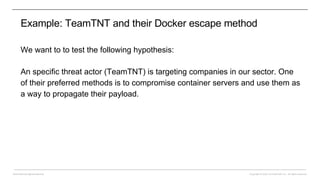 Copyright © 2022 CounterCraft, Inc.. All rights reserved.
David Barroso @lostinsecurity
Example: TeamTNT and their Docker escape method
We want to to test the following hypothesis:
An specific threat actor (TeamTNT) is targeting companies in our sector. One
of their preferred methods is to compromise container servers and use them as
a way to propagate their payload.
 