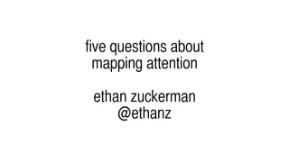 five questions about
mapping attention
ethan zuckerman
@ethanz
 
