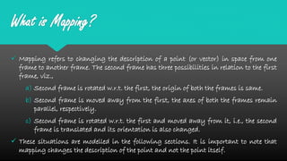 What is Mapping?
 Mapping refers to changing the description of a point (or vector) in space from one
frame to another frame. The second frame has three possibilities in relation to the first
frame, viz.,
a) Second frame is rotated w.r.t. the first, the origin of both the frames is same.
b) Second frame is moved away from the first, the axes of both the frames remain
parallel, respectively.
c) Second frame is rotated w.r.t. the first and moved away from it, i.e., the second
frame is translated and its orientation is also changed.
 These situations are modelled in the following sections. It is important to note that
mapping changes the description of the point and not the point itself.
 