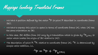 Mappings Involving Translated Frames
 We have a position defined by the vector B
P (a point P described in coordinate frame
{B}).
 We have to express this point in space in terms of coordinate frame {A}, when {A} has
the same orientation as {B}.
 In this case, {B} differs from {A} only by a translation which is given by A
PBORG (a
vector which locates the origin of {B} relative to {A}).
 The description of point P, B
P, relative to coordinate frame {A}, A
P, is determined by
simple vector addition, i.e.,
A
P = B
P + A
PBORG
 