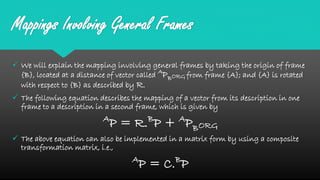 Mappings Involving General Frames
 We will explain the mapping involving general frames by taking the origin of frame
{B}, located at a distance of vector called A
PBORG from frame {A}; and {A} is rotated
with respect to {B} as described by R.
 The following equation describes the mapping of a vector from its description in one
frame to a description in a second frame, which is given by
A
P = R.B
P + A
PBORG
 The above equation can also be implemented in a matrix form by using a composite
transformation matrix, i.e.,
A
P = C.B
P
 