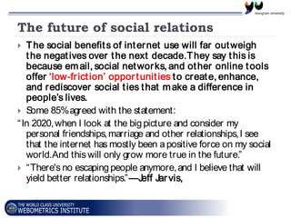 The future of social relations
 The social benefits of internet use will far outweigh
the negatives over the next decade.They say this is
because email, social networks, and other online tools
offer ‘low‐friction’ opportunities to create, enhance,
and rediscover social ties that make a difference in
people’s lives.
 Some 85%agreed with the statement:
“In 2020,when I look at the bigpicture and consider my
personal friendships,marriage and other relationships,I see
that the internet has mostly been apositive force on my social
world.And this will only grow more true in the future.”
 “There's no escapingpeople anymore,and I believe that will
yield better relationships.”—Jeff Jarvis,
 