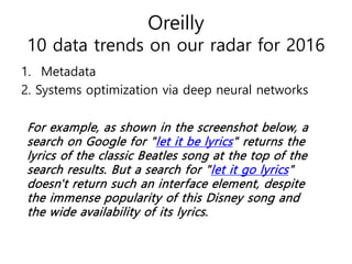 Oreilly
10 data trends on our radar for 2016
1. Metadata
2. Systems optimization via deep neural networks
For example, as shown in the screenshot below, a
search on Google for "let it be lyrics" returns the
lyrics of the classic Beatles song at the top of the
search results. But a search for "let it go lyrics"
doesn't return such an interface element, despite
the immense popularity of this Disney song and
the wide availability of its lyrics.
 