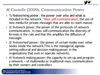 M.Castells (2009), Communication Power
 1) Networkingpower: the power over who and what is
included in the network. ‘Mass self-communication’, the use of
new media for private messages that are able to reach masses
 2) Network power: the power of the protocols of network
communication. In mass self-communication the diversity of
formats is the rule and that this amplifies the diffusion of
messages
 3) Networked power: the power of certain nodes over other
nodes inside the network.This is the managerial, agenda-
setting, editorial and decision makingpower in the
organizations that own or operate networks.
 4) Network-makingpower: the capacity to set-up and program
a network – of multimedia or traditional mass communication-
by their owners and controllers
 