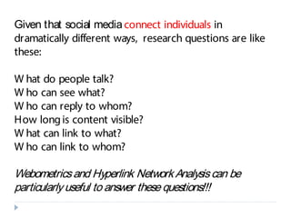 Given that social mediaconnect individuals in
dramatically different ways, research questions are like
these:
W hat do people talk?
W ho can see what?
W ho can reply to whom?
How longis content visible?
W hat can link to what?
W ho can link to whom?
Webometricsand Hyperlink Network Analysiscan be
particularlyuseful to answer these questions!!!
 