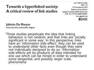 “Those studies perpetuate the idea that linking
behaviour is not random, and that links are ‘socially
significant in some way’. In this perspective, links
have an ‘information side-effect’, they can be used
to understand other facts even though they were
not individually designed to do so: ‘information
side-effects are by-products of data intended for
one use which can be mined in order to understand
some tangential, and possibly larger scale,
phenomena’
 
