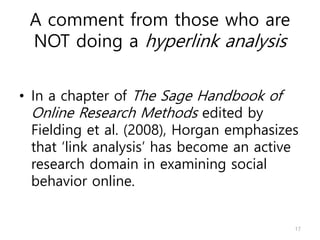 A comment from those who are
NOT doing a hyperlink analysis
• In a chapter of The Sage Handbook of
Online Research Methods edited by
Fielding et al. (2008), Horgan emphasizes
that ‘link analysis’ has become an active
research domain in examining social
behavior online.
17
 