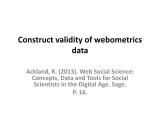 Construct validity of webometrics
data
Ackland, R. (2013). Web Social Science:
Concepts, Data and Tools for Social
Scientists in the Digital Age. Sage.
P. 16.
 