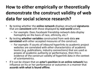 How to either empirically or theoretically
demonstrate the construct validity of web
data for social science research?
• By testing whether the online network displays structural signatures
that are consistent with those displayed by real-world actors.
– For example: Does Facebook friendship network data display
homophily on the basis of race, ethnicity, etc.?
• By testing whether variables constructed from web data are
correlated with other accepted measures of the construct.
– For example: If counts of inbound hyperlinks to academic project
websites are correlated with other characteristics of academic
teams (e.g. publications, industry connections) that are used as
proxies of academic authority or performance, then this is
evidence of the construct validity of hyperlink data in the context
of scientometrics.
• If it can be shown that an actor's position in an online network has
influence on his or her performance or outcomes in a manner that
accords with what is found offline.
 
