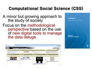Computational Social Science (CSS)
A minor but growing approach to
the study of society
Focus on the methodological
perspective based on the use
of new digital tools to manage
the data deluge
 