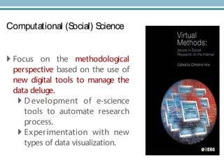 Computational (Social) Science
 Focus on the methodological
perspective based on the use of
new digital tools to manage the
data deluge.
 D evelopment of e-science
tools to automate research
process.
 Experimentation with new
types of data visualization.
 