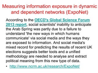 Measuring information exposure in dynamic
and dependent networks (ExpoNet)
According to the OECD's Global Science Forum
2013 report, social scientists' inability to anticipate
the Arab Spring was partly due to a failure to
understand 'the new ways in which humans
communicate' via social media and the ways they
are exposed to information. And social media's
mixed record for predicting the results of recent UK
elections suggests better tools and a unified
methodology are needed to analyse and extract
political meaning from this new type of data.
• http://www.ncrm.ac.uk/research/ExpoNet/
 