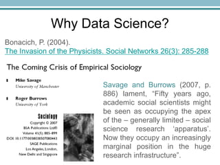 Why Data Science?
Savage and Burrows (2007, p.
886) lament, “Fifty years ago,
academic social scientists might
be seen as occupying the apex
of the – generally limited – social
science research ‘apparatus’.
Now they occupy an increasingly
marginal position in the huge
research infrastructure”.
Bonacich, P. (2004).
The Invasion of the Physicists. Social Networks 26(3): 285-288
 