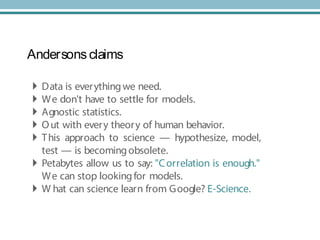 Andersons claims
 Data is everythingwe need.
 We don't have to settle for models.
 Agnostic statistics.
 Out with every theory of human behavior.
 This approach to science — hypothesize, model,
test — is becomingobsolete.
 Petabytes allow us to say: "Correlation is enough."
We can stop lookingfor models.
 W hat can science learn from Google? E-Science.
 