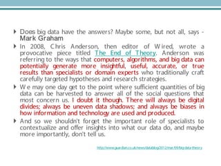 Big data and the end of theory?
 Does big data have the answers? Maybe some, but not all, says -
Mark Graham
 In 2008, Chris Anderson, then editor of W ired, wrote a
provocative piece titled The End of Theory. Anderson was
referring to the ways that computers, algorithms, and big data can
potentially generate more insightful, useful, accurate, or true
results than specialists or domain experts who traditionally craft
carefully targeted hypotheses and research strategies.
 W e may one day get to the point where sufficient quantities of big
data can be harvested to answer all of the social questions that
most concern us. I doubt it though. There will always be digital
divides; always be uneven data shadows; and always be biases in
how information and technology are used and produced.
 And so we shouldn't forget the important role of specialists to
contextualize and offer insights into what our data do, and maybe
more importantly, don't tell us.
http://www.guardian.co.uk/news/datablog/2012/mar/09/big-data-theory
 