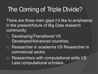 The Coming of Triple Divide?
There are three main gaps I’d like to emphasize
in the present/future of Big Data research
community:
1) Developing/Transitional VS
Developed/Advanced countries,
2) Researcher in academia VS Researcher in
commercial sector,
3) Researchers with computational skills VS
Less computational scholars.
 