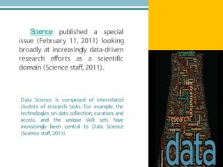 Science published a special
issue (February 11, 2011) looking
broadly at increasingly data-driven
research efforts as a scientific
domain (Science staff, 2011).
Data Science is composed of interrelated
clusters of research tasks. For example, the
technologies on data collection, curation, and
access, and the unique skill sets have
increasingly been central to Data Science
(Science staff, 2011).
 