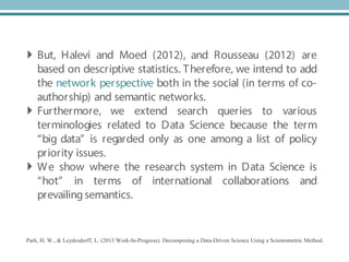 Park, H. W., & Leydesdorff, L. (2013 Work-In-Progress). Decomposing a Data-Driven Science Using a Scientometric Method.
 But, Halevi and Moed (2012), and Rousseau (2012) are
based on descriptive statistics. Therefore, we intend to add
the network perspective both in the social (in terms of co-
authorship) and semantic networks.
 Furthermore, we extend search queries to various
terminologies related to Data Science because the term
“big data” is regarded only as one among a list of policy
priority issues.
 We show where the research system in Data Science is
“hot” in terms of international collaborations and
prevailingsemantics.
 