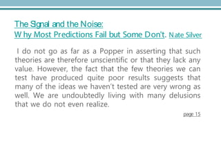 The Signal and the Noise:
W hy Most Predictions Fail but Some Don't. Nate Silver
I do not go as far as a Popper in asserting that such
theories are therefore unscientific or that they lack any
value. However, the fact that the few theories we can
test have produced quite poor results suggests that
many of the ideas we haven’t tested are very wrong as
well. We are undoubtedly living with many delusions
that we do not even realize.
page 15
 