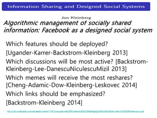 Algorithmic management of socially shared
information: Facebook as a designed social system
Which features should be deployed?
[Ugander-Karrer-Backstrom-Kleinberg 2013]
Which discussions will be most active? [Backstrom-
Kleinberg-Lee-DanescuNiculescuMizil 2013]
Which memes will receive the most reshares?
[Cheng-Adamic-Dow-Kleinberg-Leskovec 2014]
Which links should be emphasized?
[Backstrom-Kleinberg 2014]
http://cdn.oreillystatic.com/en/assets/1/event/119/Computational%20Problems%20in%20Managing%20Social%20Information%20%20Presentation.pdf
 