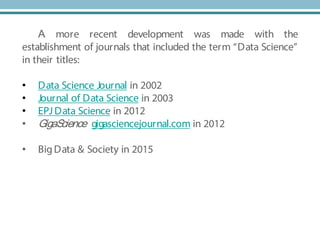 A more recent development was made with the
establishment of journals that included the term “Data Science”
in their titles:
• Data Science Journal in 2002
• Journal of Data Science in 2003
• EPJ Data Science in 2012
• GigaScience gigasciencejournal.com in 2012
• BigData & Society in 2015
 