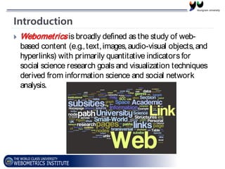 Introduction
 Webometricsis broadly defined as the study of web-
based content (e.g.,text,images,audio-visual objects,and
hyperlinks) with primarily quantitative indicatorsfor
social science research goals and visualization techniques
derived from information science and social network
analysis.
 