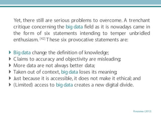 Yet, there still are serious problems to overcome. A trenchant
critique concerning the big data field as it is nowadays came in
the form of six statements intending to temper unbridled
enthusiasm. [42] These six provocative statements are:
 Bigdata change the definition of knowledge;
 Claims to accuracy and objectivity are misleading;
 More data are not always better data;
 Taken out of context, bigdata loses its meaning;
 Just because it is accessible, it does not make it ethical; and
 (Limited) access to bigdata creates a new digital divide.
Rousseau (2012)
 