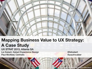 Mapping Business Value to UX Strategy:
A Case Study
UX STRAT 2013, Atlanta GA
Lis Hubert, Hubert Experience Design! ! ! ! ! ! ! @lishubert
Paul McAleer, Centralis! ! ! ! ! ! ! ! ! ! ! @paulmcaleer
Some rights reserved by Nicola since 1972 (ﬂickr)
 