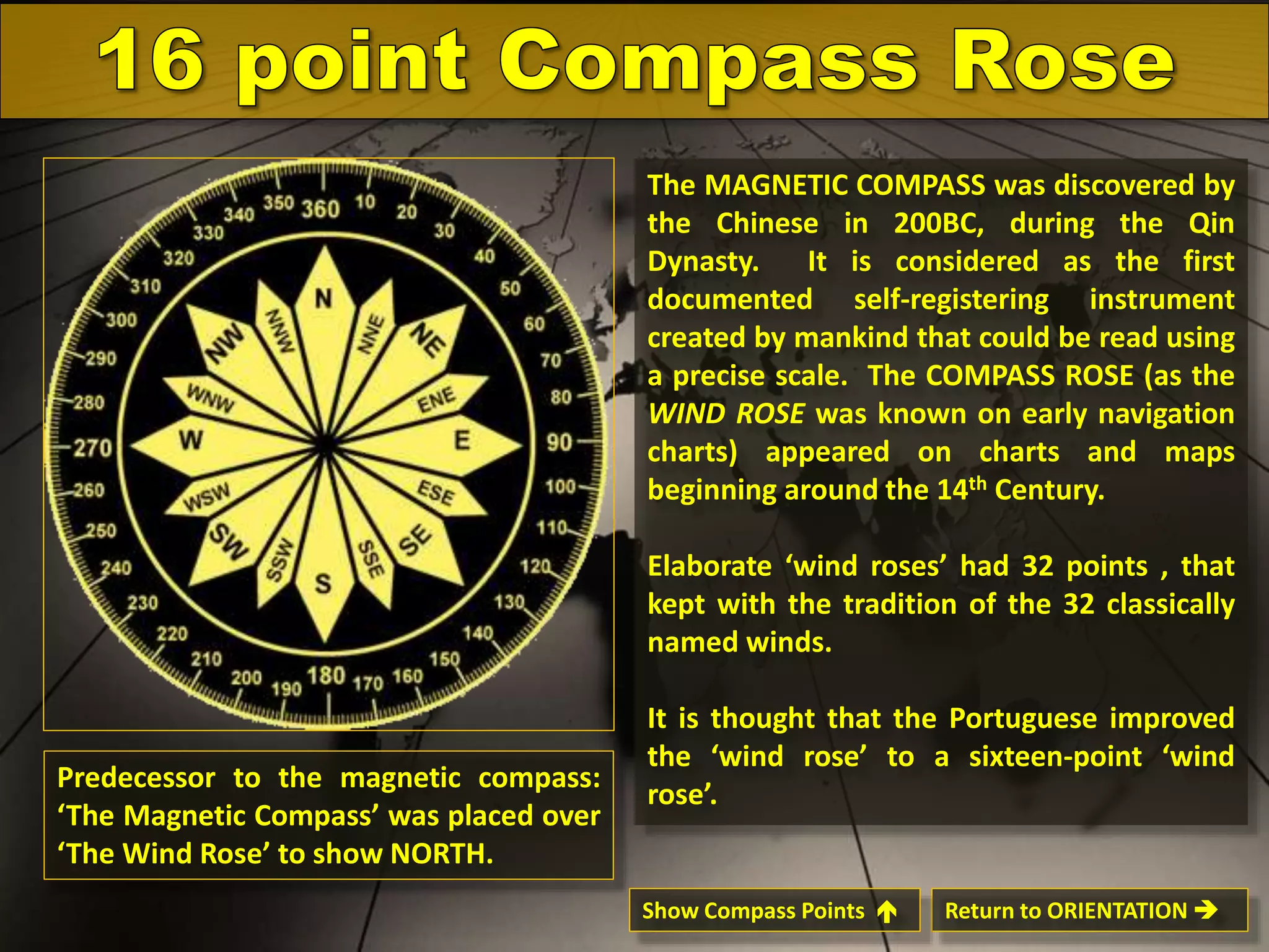 The MAGNETIC COMPASS was discovered by
the Chinese in 200BC, during the Qin
Dynasty.
It is considered as the first
documented self-registering instrument
created by mankind that could be read using
a precise scale. The COMPASS ROSE (as the
WIND ROSE was known on early navigation
charts) appeared on charts and maps
beginning around the 14th Century.
Elaborate ‘wind roses’ had 32 points , that
kept with the tradition of the 32 classically
named winds.

Predecessor to the magnetic compass:
‘The Magnetic Compass’ was placed over
‘The Wind Rose’ to show NORTH.

It is thought that the Portuguese improved
the ‘wind rose’ to a sixteen-point ‘wind
rose’.

Show Compass Points 

Return to ORIENTATION 

 
