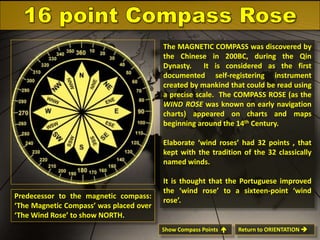 The MAGNETIC COMPASS was discovered by
the Chinese in 200BC, during the Qin
Dynasty.
It is considered as the first
documented self-registering instrument
created by mankind that could be read using
a precise scale. The COMPASS ROSE (as the
WIND ROSE was known on early navigation
charts) appeared on charts and maps
beginning around the 14th Century.
Elaborate ‘wind roses’ had 32 points , that
kept with the tradition of the 32 classically
named winds.

Predecessor to the magnetic compass:
‘The Magnetic Compass’ was placed over
‘The Wind Rose’ to show NORTH.

It is thought that the Portuguese improved
the ‘wind rose’ to a sixteen-point ‘wind
rose’.

Show Compass Points 

Return to ORIENTATION 

 