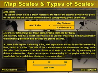 Map Scales
The scale to which a map is drawn represents the ratio of the distance between two points
on the earth and the distance between the two corresponding points on the map.
Map Scales

=

Map Distance
Scale Distance

Linear Scale (also known as: Visual Scale, Graphic Scale and Bar Scale]
Almost every map has a linear scale that can be used for measuring. It shows graphically
the relationship between map distance and ground distance.
A Linear Scale depicts scale using a line, with separations marked by smaller intersecting
lines, similar to a ruler. One side of the scale represents the distance on the map, while
the other side represents the true distances of objects in real life. By measuring the
distance between two objects on a map and then referring to the graphic scale, it is easy
to calculate the actual distance between those same objects.

 Return to SCALE

More on SCALES 

 
