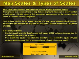 Ratio Scales (also known as Representative Fraction (RF) and Fractional Method
It is expressed as a numerical ratio of map distance to ground distance; it is usually written
as 1/50,000 or 1:50,000, meaning that one unit of measurement on the map represents
50,000 of the same units on the ground.
The fractional method for portraying the scale of a map uses a representative fraction to
describe the ratio between the map and the real world. This can be shown as 1:50,000 or
1/50,000.
In the examples below:
• One inch equals one mile therefore, one inch equals 62,500 inches on the map; that in
turn equals one mile in the real world.
• One centimetre equals one kilometre therefore, one centimetre equals 100,000
centimetres on the map; that in turns equals one kilometre in the real world.

 Return to SCALE

More on SCALES 

 