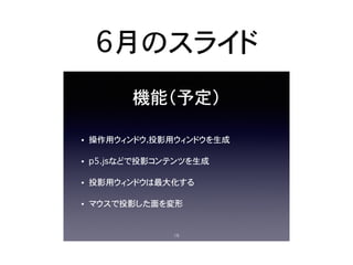 6月のスライド
機能（予定）
• 操作用ウィンドウ，投影用ウィンドウを生成
• p5.jsなどで投影コンテンツを生成
• 投影用ウィンドウは最大化する
• マウスで投影した面を変形
15
 