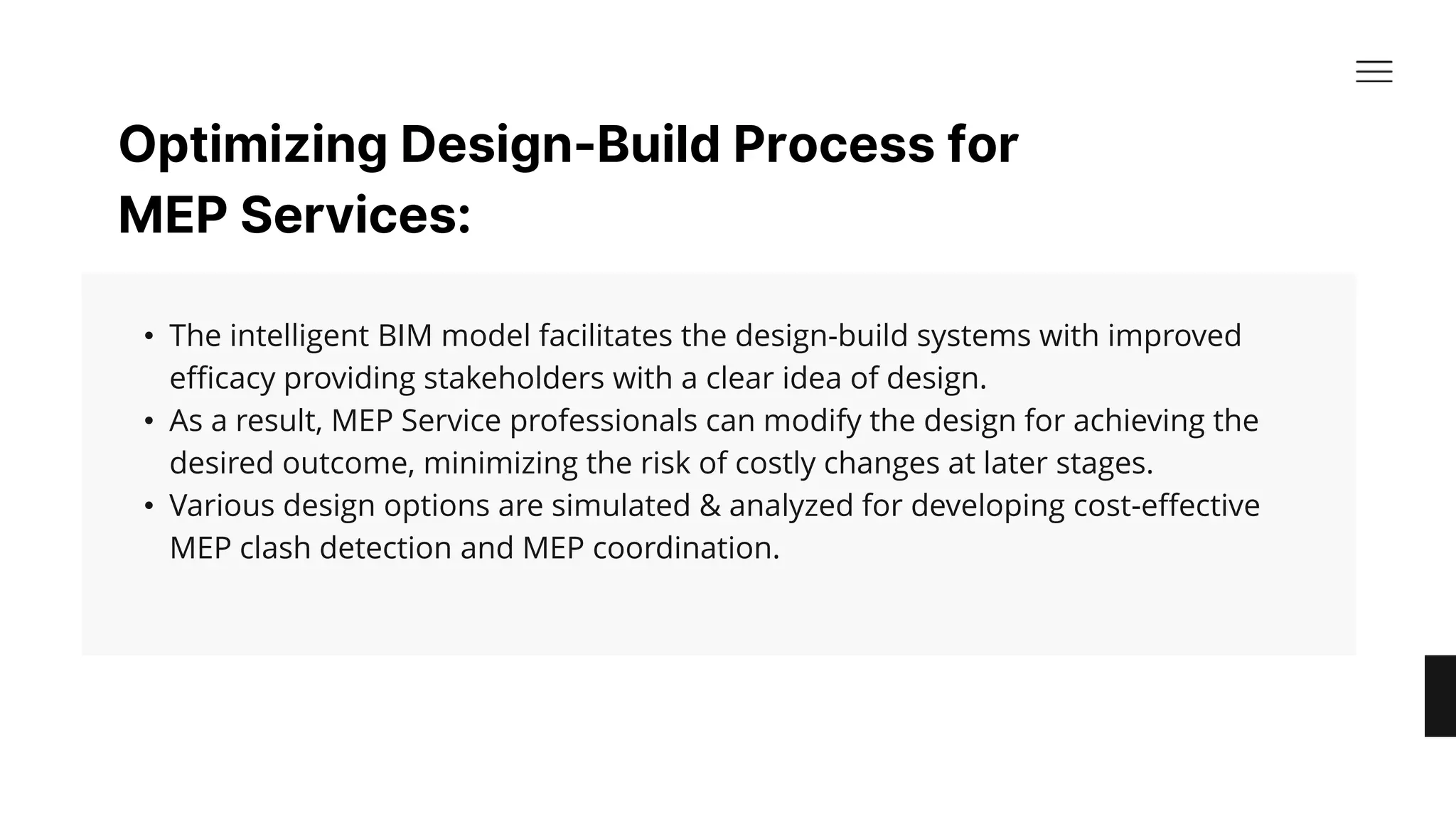 Optimizing Design-Build Process for
MEP Services:​
• The intelligent BIM model facilitates the design-build systems with improved
efficacy providing stakeholders with a clear idea of design. ​
• As a result, MEP Service professionals can modify the design for achieving the
desired outcome, minimizing the risk of costly changes at later stages. ​
• Various design options are simulated & analyzed for developing cost-effective
MEP clash detection and MEP coordination.​
 