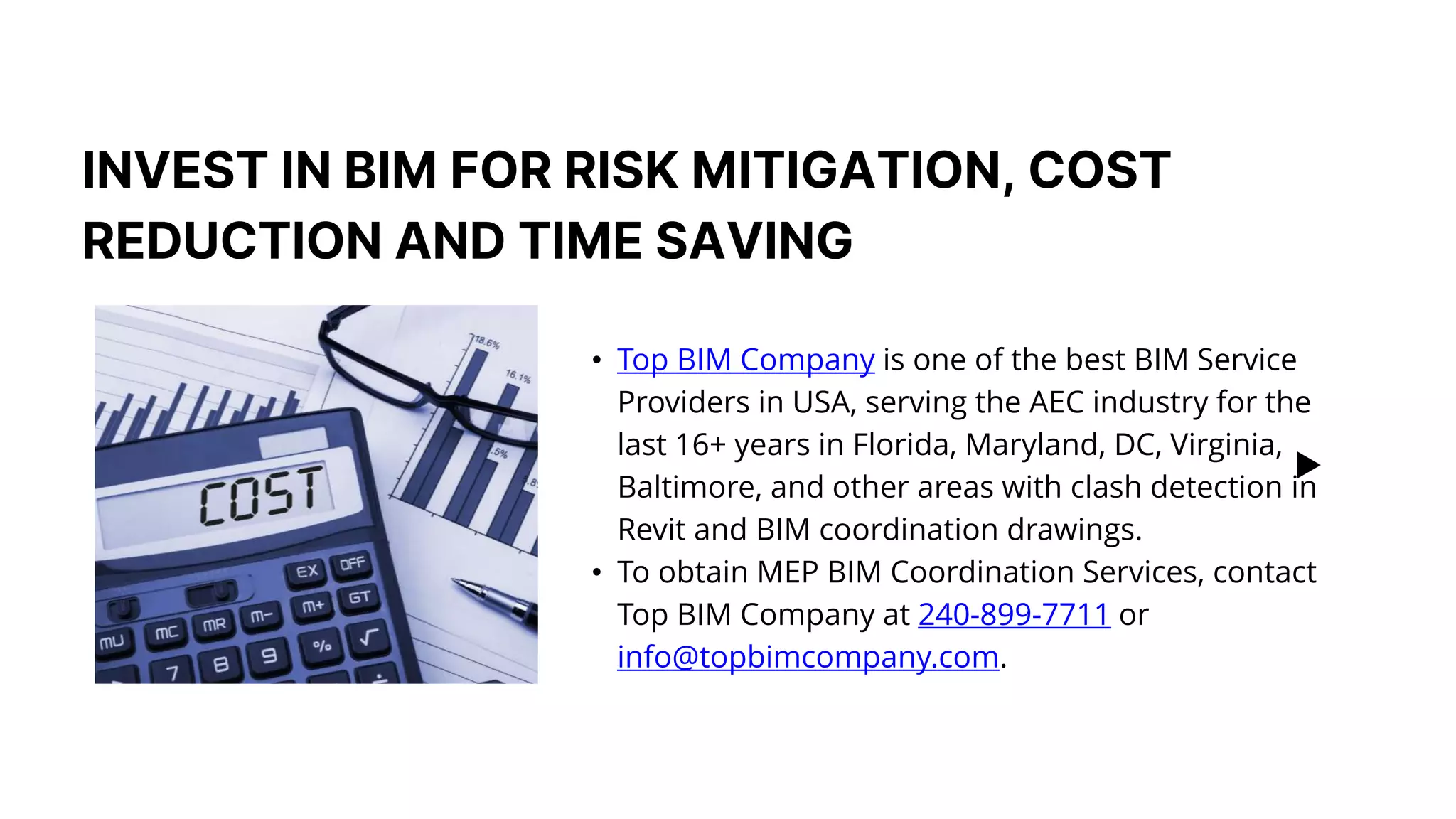 INVEST IN BIM FOR RISK MITIGATION, COST
REDUCTION AND TIME SAVING​
• Top BIM Company is one of the best BIM Service
Providers in USA, serving the AEC industry for the
last 16+ years in Florida, Maryland, DC, Virginia,
Baltimore, and other areas with clash detection in
Revit and BIM coordination drawings. ​
• To obtain MEP BIM Coordination Services, contact
Top BIM Company at 240-899-7711 or
info@topbimcompany.com.​
 