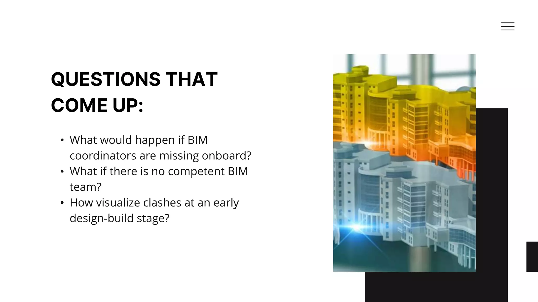 QUESTIONS THAT
COME UP:​
• What would happen if BIM
coordinators are missing onboard? ​
• What if there is no competent BIM
team? ​
• How visualize clashes at an early
design-build stage?​
 