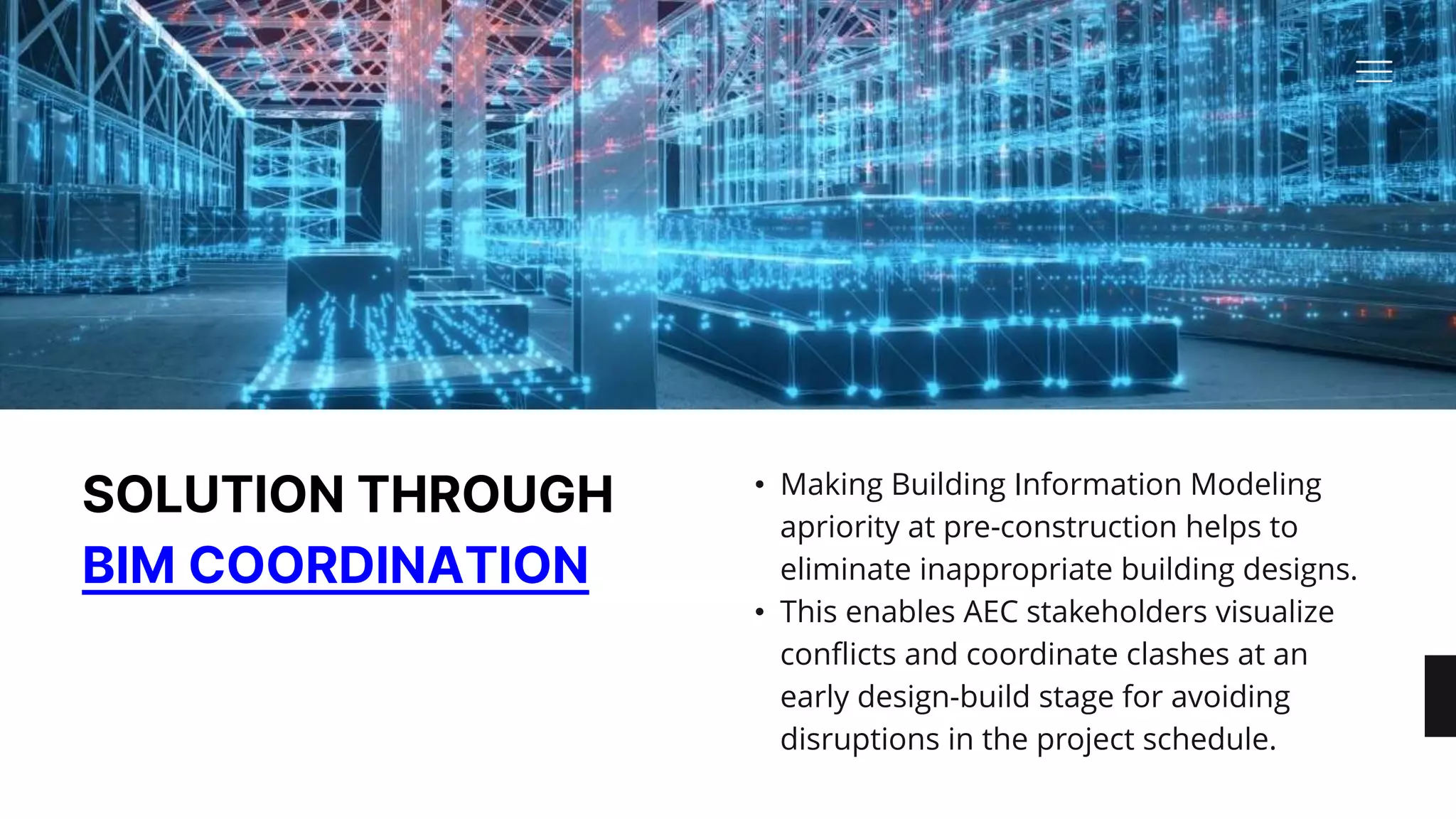 SOLUTION THROUGH
BIM COORDINATION
• Making Building Information Modeling
apriority at pre-construction helps to
eliminate inappropriate building designs. ​
• This enables AEC stakeholders visualize
conflicts and coordinate clashes at an
early design-build stage for avoiding
disruptions in the project schedule.
 