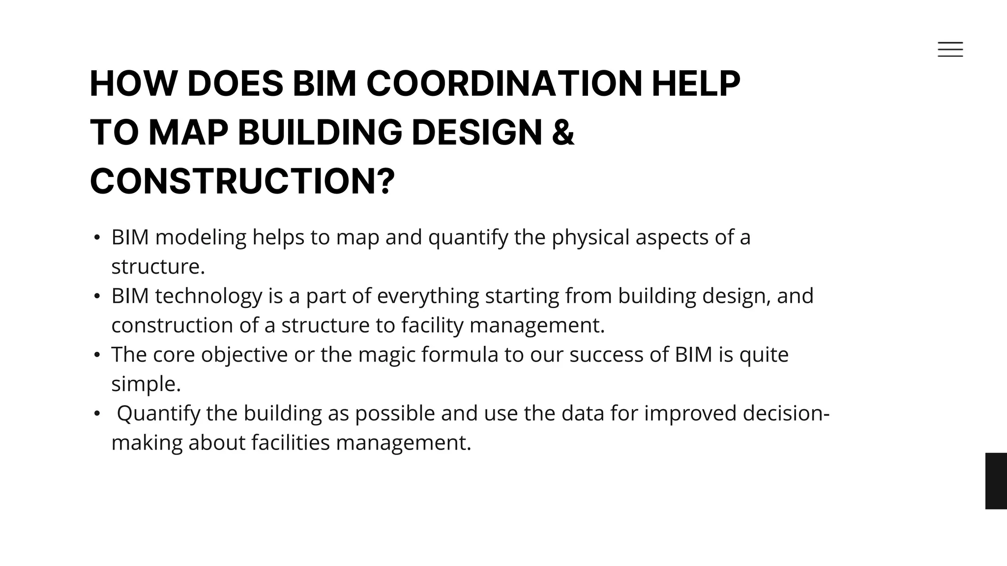 HOW DOES BIM COORDINATION HELP
TO MAP BUILDING DESIGN &
CONSTRUCTION?​
• BIM modeling helps to map and quantify the physical aspects of a
structure. ​
• BIM technology is a part of everything starting from building design, and
construction of a structure to facility management. ​
• The core objective or the magic formula to our success of BIM is quite
simple.​
• Quantify the building as possible and use the data for improved decision-
making about facilities management.​
 
