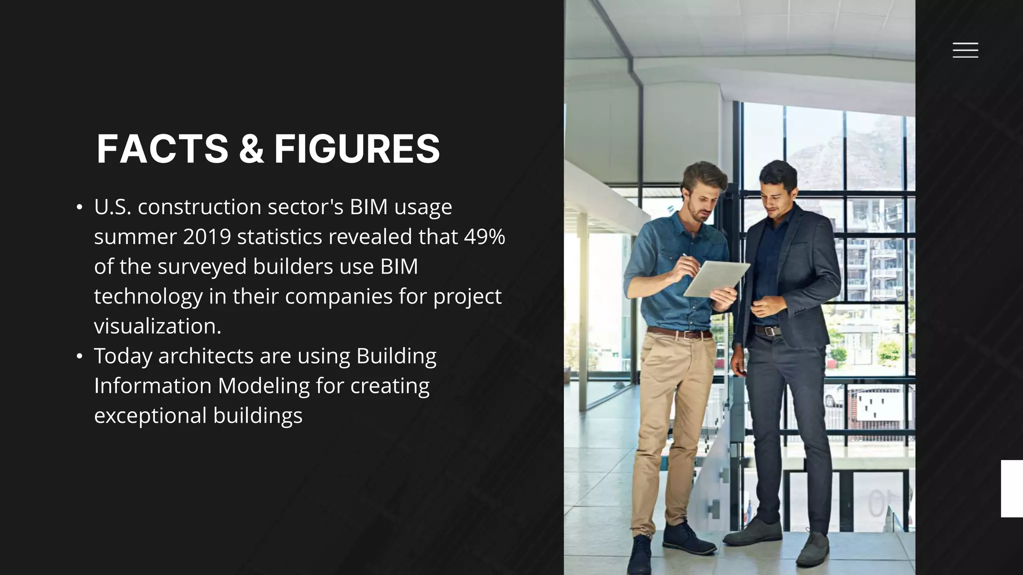 FACTS & FIGURES​
• U.S. construction sector's BIM usage
summer 2019 statistics revealed that 49%
of the surveyed builders use BIM
technology in their companies for project
visualization. ​
• Today architects are using Building
Information Modeling for creating
exceptional buildings​
 