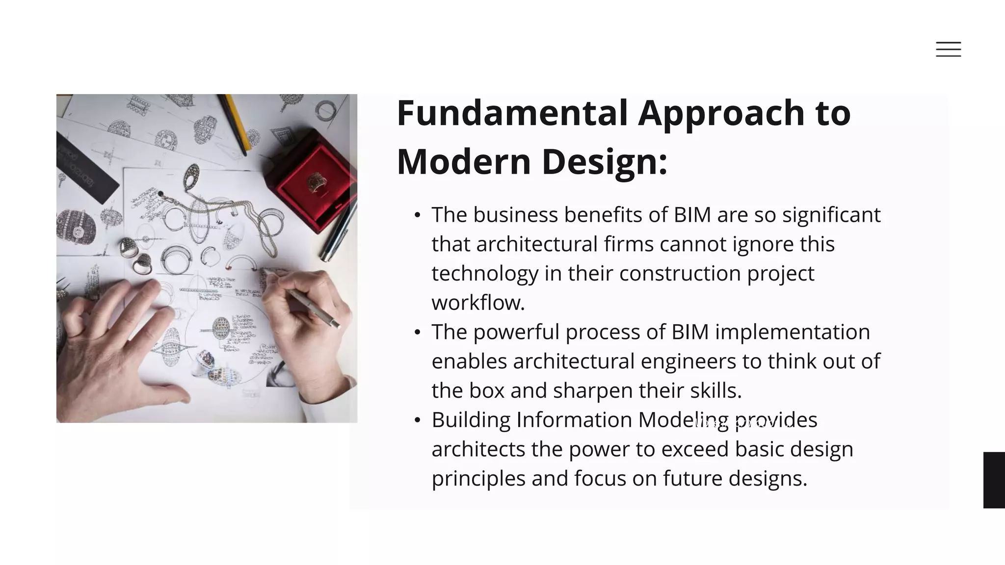 • The business benefits of BIM are so significant
that architectural firms cannot ignore this
technology in their construction project
workflow. ​
• The powerful process of BIM implementation
enables architectural engineers to think out of
the box and sharpen their skills.​
• Building Information Modeling provides
architects the power to exceed basic design
principles and focus on future designs.​
Fundamental Approach to
Modern Design:​
More Information ...
 
