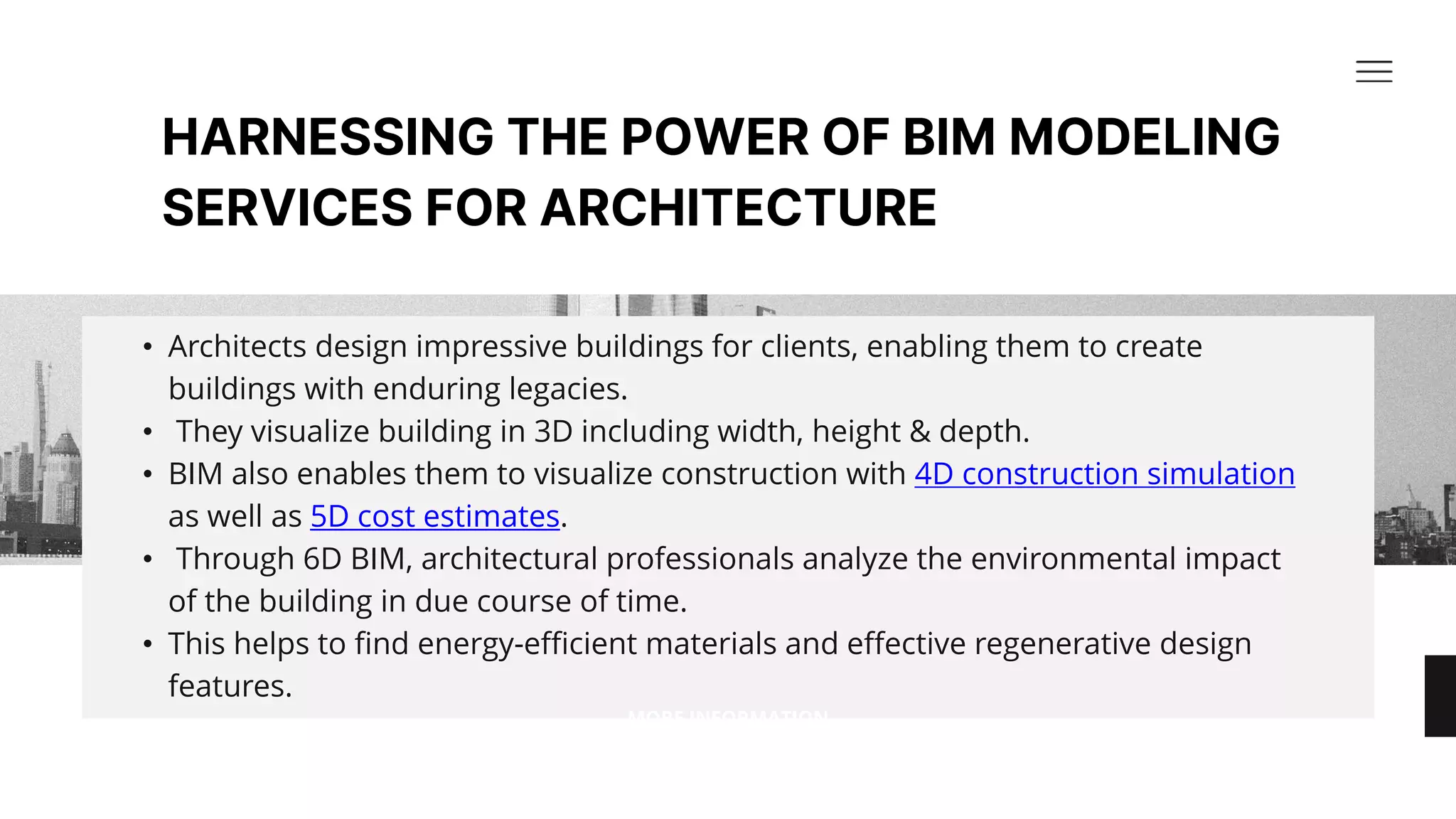HARNESSING THE POWER OF BIM MODELING
SERVICES FOR ARCHITECTURE​
• Architects design impressive buildings for clients, enabling them to create
buildings with enduring legacies.​
• They visualize building in 3D including width, height & depth. ​
• BIM also enables them to visualize construction with 4D construction simulation
as well as 5D cost estimates.​
• Through 6D BIM, architectural professionals analyze the environmental impact
of the building in due course of time.​
• This helps to find energy-efficient materials and effective regenerative design
features.​
MORE INFORMATION
 