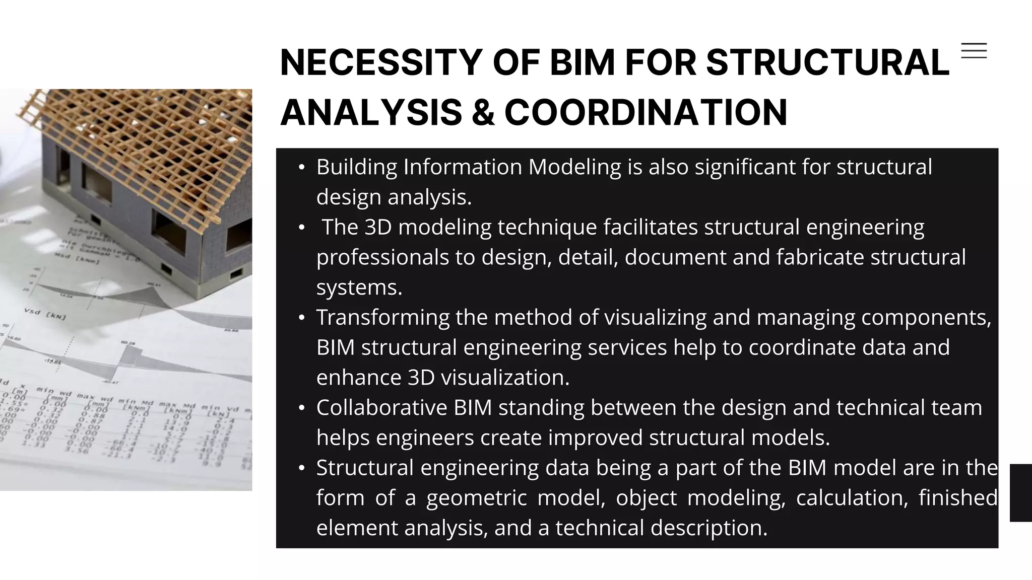 • Building Information Modeling is also significant for structural
design analysis.​
• The 3D modeling technique facilitates structural engineering
professionals to design, detail, document and fabricate structural
systems. ​
• Transforming the method of visualizing and managing components,
BIM structural engineering services help to coordinate data and
enhance 3D visualization.​
• Collaborative BIM standing between the design and technical team
helps engineers create improved structural models. ​
• Structural engineering data being a part of the BIM model are in the
form of a geometric model, object modeling, calculation, finished
element analysis, and a technical description.
NECESSITY OF BIM FOR STRUCTURAL
ANALYSIS & COORDINATION​
 