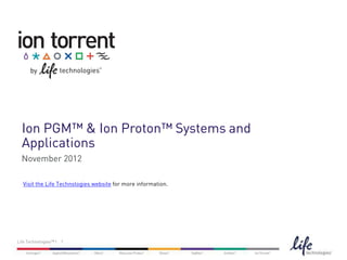 Ion PGM™ & Ion Proton™ Systems and
  Applications
  November 2012

   Visit the Life Technologies website for more information.




Life Technologies™ | 1


The content provided herein may relate to products that have not been officially released and is subject to change without notice.
 