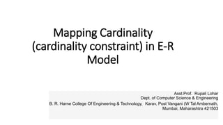 Mapping Cardinality
(cardinality constraint) in E-R
Model
Asst.Prof. Rupali Lohar
Dept. of Computer Science & Engineering
B. R. Harne College Of Engineering & Technology, Karav, Post Vangani (W Tal Ambernath,
Mumbai, Maharashtra 421503
 