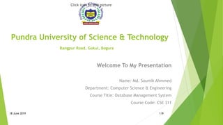 Pundra University of Science & Technology
Rangpur Road, Gokul, Bogura
Click icon to add picture
Welcome To My Presentation
Name: Md. Soumik Ahmmed
Department: Computer Science & Engineering
Course Title: Database Management System
Course Code: CSE 311
18 June 2019 1/9
 