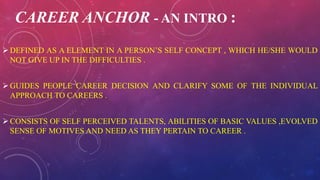 CAREER ANCHOR - AN INTRO :
DEFINED AS A ELEMENT IN A PERSON’S SELF CONCEPT , WHICH HE/SHE WOULD
NOT GIVE UP IN THE DIFFICULTIES .
GUIDES PEOPLE CAREER DECISION AND CLARIFY SOME OF THE INDIVIDUAL
APPROACH TO CAREERS .
CONSISTS OF SELF PERCEIVED TALENTS, ABILITIES OF BASIC VALUES ,EVOLVED
SENSE OF MOTIVES AND NEED AS THEY PERTAIN TO CAREER .
 