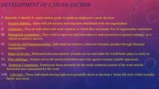 DEVELOPMENT OF CAREER ANCHOR
 Basically it identify 8- career anchor guide to guide an employee's career decision.
I. Security/stability : deals with job security and long term attachment with one organization .
II. Autonomy : Here an individual seek work situation in which they maximally free of organization constraints .
III. Managerial competence : They wish to supervise and lead others to seek promotion to general manager ,as a
vehicle to achieve success .
IV. Creativity and Entrepreneurship : Individual are creative, creat new business /product through financial
manipulation .
V. Sense of service : Dedicated and concentrated towards service and make the world better place to work on.
VI. Pure challenge : Anchor solves the unsolved problem and wins against extreme capable opponents .
VII. Technical Competence :Employees focus primarily on the inside technical content of the work and the
functional area represented by the work.
VIII. Life style : Those individuals having high score generally desire to develop a better life style which includes
family and career .
 