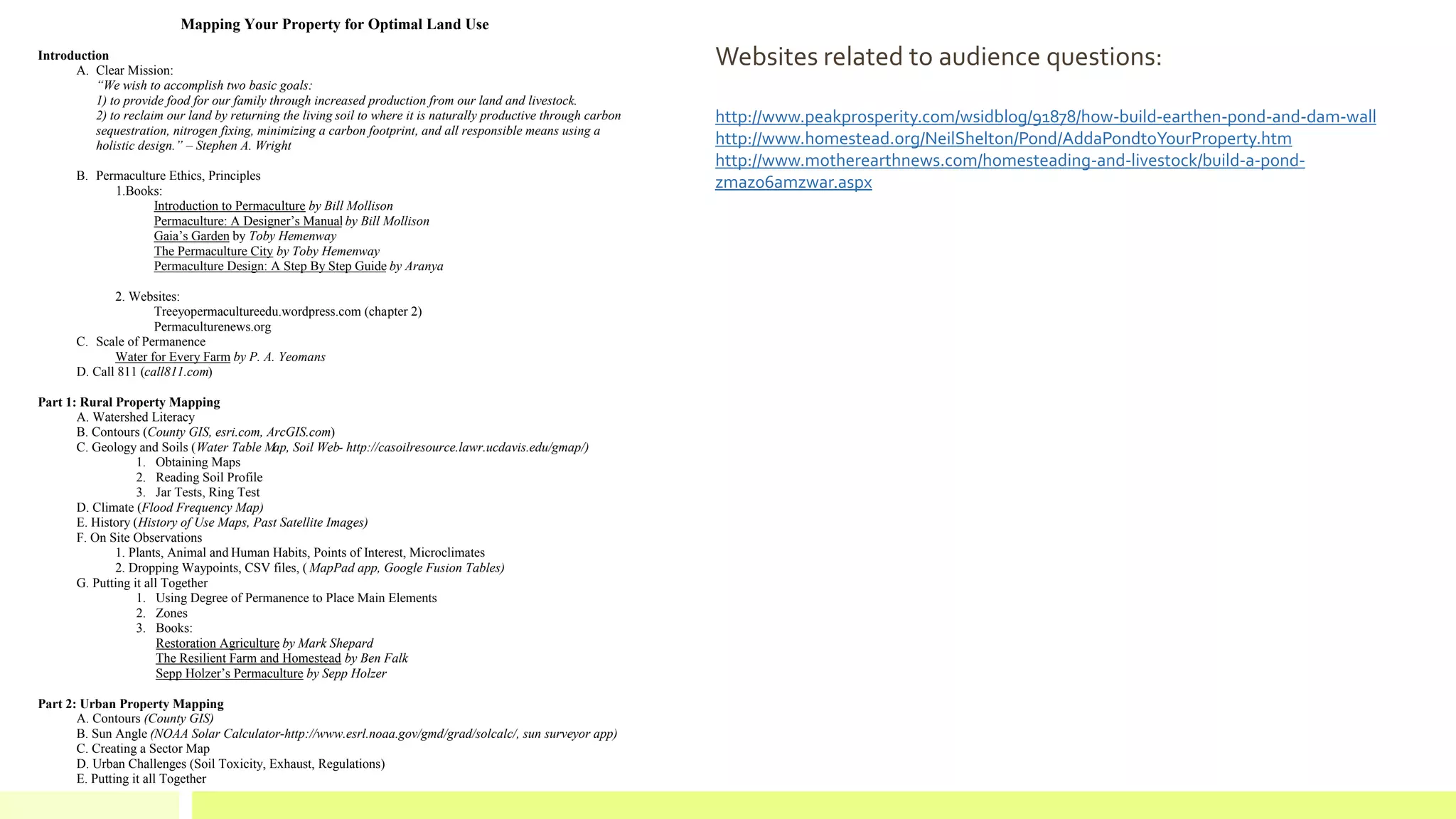 Mapping Your Property for Optimal Land Use
Introduction
A. Clear Mission:
“We wish to accomplish two basic goals:
1) to provide food for our family through increased production from our land and livestock.
2) to reclaim our land by returning the living soil to where it is naturally productive through carbon
sequestration, nitrogen fixing, minimizing a carbon footprint, and all responsible means using a
holistic design.” – Stephen A. Wright
B. Permaculture Ethics, Principles
1.Books:
Introduction to Permaculture by Bill Mollison
Permaculture: A Designer’s Manual by Bill Mollison
Gaia’s Garden by Toby Hemenway
The Permaculture City by Toby Hemenway
Permaculture Design: A Step By Step Guide by Aranya
2. Websites:
Treeyopermacultureedu.wordpress.com (chapter 2)
Permaculturenews.org
C. Scale of Permanence
Water for Every Farm by P. A. Yeomans
D. Call 811 (call811.com)
Part 1: Rural Property Mapping
A. Watershed Literacy
B. Contours (County GIS, esri.com, ArcGIS.com)
C. Geology and Soils (Water Table Map, Soil Web- http://casoilresource.lawr.ucdavis.edu/gmap/)
1. Obtaining Maps
2. Reading Soil Profile
3. Jar Tests, Ring Test
D. Climate (Flood Frequency Map)
E. History (History of Use Maps, Past Satellite Images)
F. On Site Observations
1. Plants, Animal and Human Habits, Points of Interest, Microclimates
2. Dropping Waypoints, CSV files, ( MapPad app, Google Fusion Tables)
G. Putting it all Together
1. Using Degree of Permanence to Place Main Elements
2. Zones
3. Books:
Restoration Agriculture by Mark Shepard
The Resilient Farm and Homestead by Ben Falk
Sepp Holzer’s Permaculture by Sepp Holzer
Part 2: Urban Property Mapping
A. Contours (County GIS)
B. Sun Angle (NOAA Solar Calculator-http://www.esrl.noaa.gov/gmd/grad/solcalc/, sun surveyor app)
C. Creating a Sector Map
D. Urban Challenges (Soil Toxicity, Exhaust, Regulations)
E. Putting it all Together
Websites related to audience questions:
http://www.peakprosperity.com/wsidblog/91878/how-build-earthen-pond-and-dam-wall
http://www.homestead.org/NeilShelton/Pond/AddaPondtoYourProperty.htm
http://www.motherearthnews.com/homesteading-and-livestock/build-a-pond-
zmaz06amzwar.aspx
 