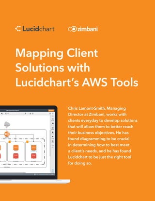 Mapping Client
Solutions with
Lucidchart’s AWS Tools
Chris Lamont-Smith, Managing
Director at Zimbani, works with
clients everyday to develop solutions
that will allow them to better reach
their business objectives. He has
found diagramming to be crucial
in determining how to best meet
a client’s needs, and he has found
Lucidchart to be just the right tool
for doing so.
 